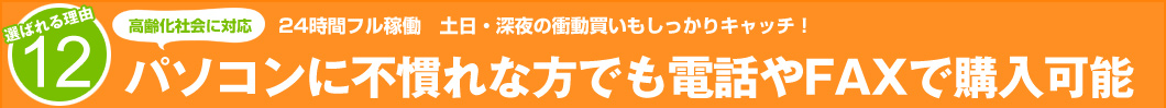 選ばれる理由12:24時間フル稼働、土日深夜の衝動買いもしっかりキャッチ!パソコンに不慣れな方でも電話やFAXで購入可能