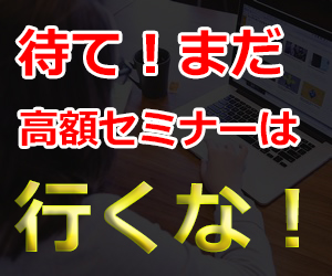 待て、まだ高額セミナーには行くな!