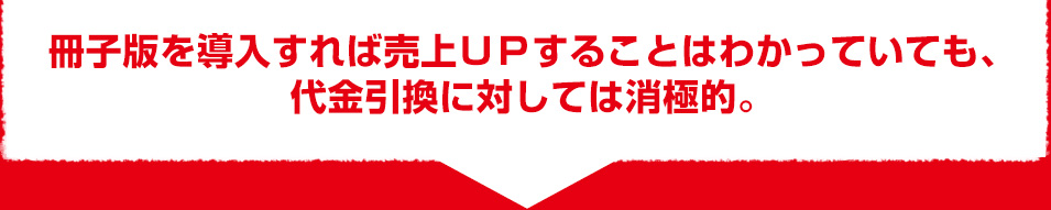 冊子版を導入すれば売上UPすることはわかっていても、 代金引換に対しては消極的。