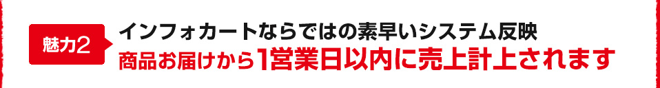魅力2 インフォカートならではの素早いシステム反映 商品お届けから1営業日以内に売上計上されます