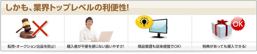 しかも、業界トップレベルの利便性! 転売・オークション出品を防止! 購入者が不便を感じない扱いやすさ! 商品管理も従来感覚でOK! 特典があっても導入できる!