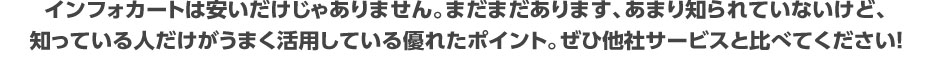 インフォカートは安いだけじゃありません。まだまだあります、あまり知られていないけど、知っている人だけがうまく活用している優れたポイント。ぜひ他社サービスと比べてください!