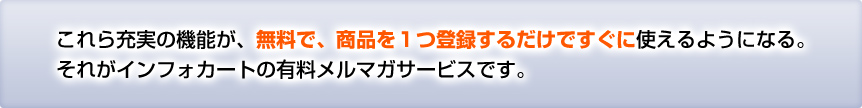 これら充実の機能が、無料で、商品を1つ登録するだけですぐに使えるようになる。
それがインフォカートの有料メルマガサービスです。