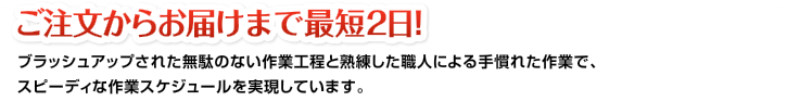 ご注文からお届けまで最短2日!ブラッシュアップされた無駄のない作業工程と熟練した職人による手慣れた作業で、スピーディな作業スケジュールを実現しています。