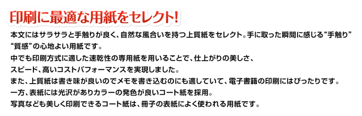 印刷に最適な用紙をセレクト!本文にはサラサラと手触りが良く、自然な風合いを持つ上質紙をセレクト。手に取った瞬間に感じる“手触り”“質感”の心地よい用紙です。中でも印刷方式に適した速乾性の専用紙を用いることで、仕上がりの美しさ、スピード、高いコストパフォーマンスを実現しました。また、上質紙は書き味が良いのでメモを書き込むのにも適していて、情報教材の印刷にはぴったりです。一方、表紙には光沢がありカラーの発色が良いコート紙を採用。写真なども美しく印刷できるコート紙は、冊子の表紙によく使われる用紙です。