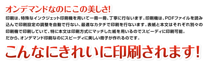 オンデマンドなのにこの美しさ!印刷は、特殊なインクジェット印刷機を用いて一冊一冊、丁寧に行ないます。印刷機は、PDFファイルを読み込んで印刷設定の調整を自動で行ない、最適なカタチで印刷を行ないます。表紙と本文はそれぞれ別々の印刷機で印刷していて、特に本文は印刷方式にマッチした紙を用いるのでスピーディに印刷可能。だから、オンデマンド印刷なのにスピーディに美しい冊子が作れるのです。