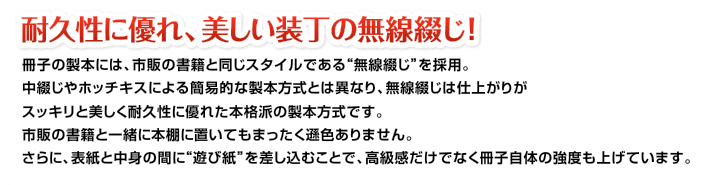 耐久性に優れ、美しい装丁の無線綴じ!冊子の製本には、市販の書籍と同じスタイルである“無線綴じ”を採用。中綴じやホッチキスによる簡易的な製本方式とは異なり、無線綴じは仕上がりがスッキリと美しく耐久性に優れた本格派の製本方式です。市販の書籍と一緒に本棚に置いてもまったく遜色ありません。さらに、表紙と中身の間に“遊び紙”を差し込むことで、高級感だけでなく冊子自体の強度も上げています。