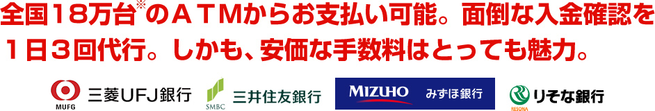 全国18万台のATMからお支払い可能。面倒な入金確認を1日3回代行。しかも、安価な手数料はとっても魅力。