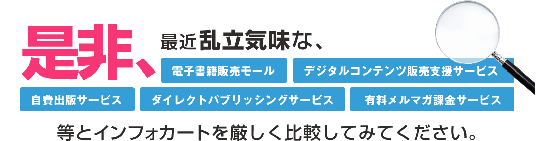 是非、最近乱立気味な、「電子書籍販売モール」「デジタルコンテンツ販売支援サービス」「自費出版サービス」「ダイレクトパブリッシングサービス」「有料メルマガ課金サービス」等とインフォカートを厳しく比較してみてください。