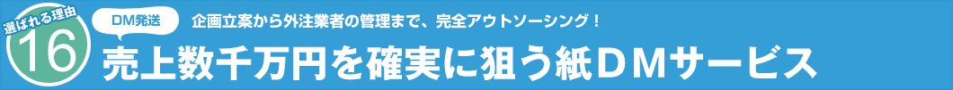 選ばれる理由16 DM発送 企画立案から外注業者の管理まで、完全アウトソーシング! 売上数千万円を確実に狙う紙DMサービス